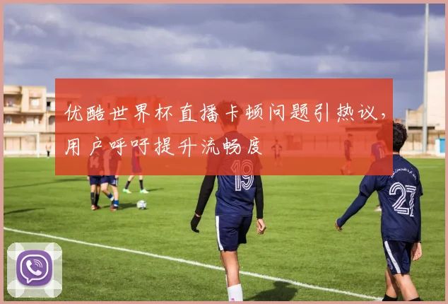 优酷世界杯直播卡顿问题引热议，用户呼吁提升流畅度