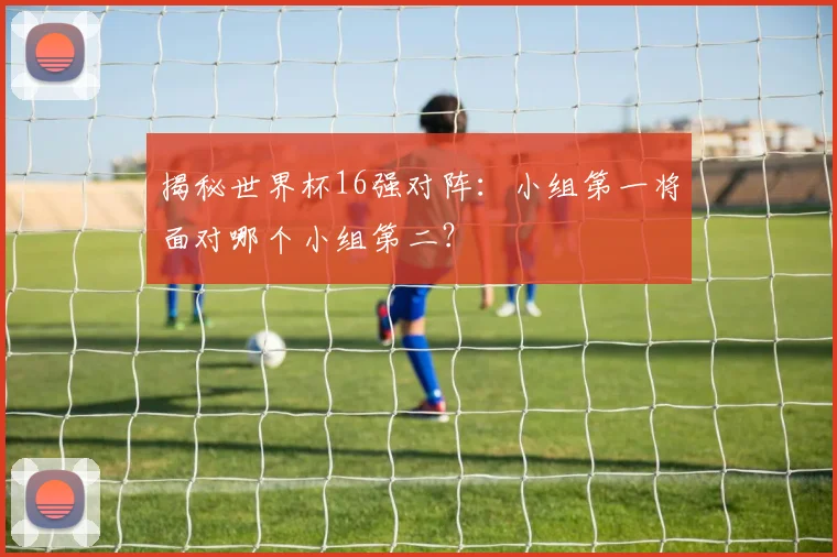 揭秘世界杯16强对阵：小组第一将面对哪个小组第二？