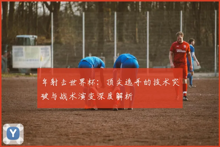 年射击世界杯：顶尖选手的技术突破与战术演变深度解析