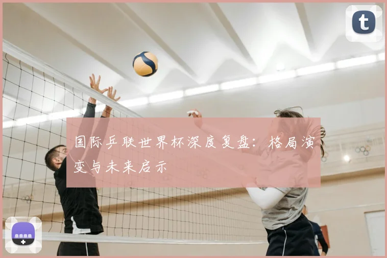 国际乒联世界杯深度复盘：格局演变与未来启示