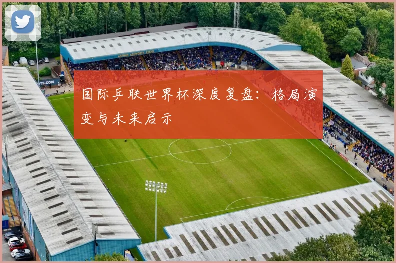 国际乒联世界杯深度复盘:格局演变与未来启示