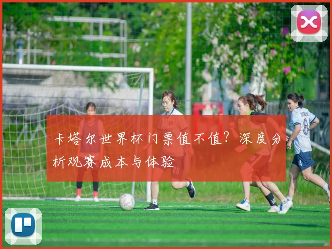 卡塔尔世界杯门票值不值?深度分析观赛成本与体验