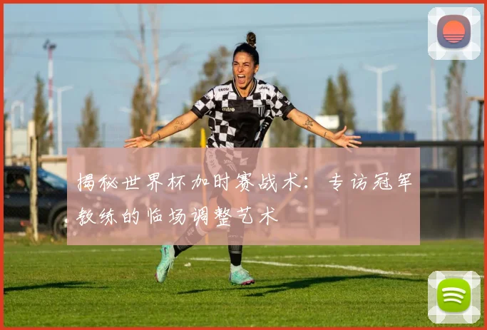 揭秘世界杯加时赛战术:专访冠军教练的临场调整艺术