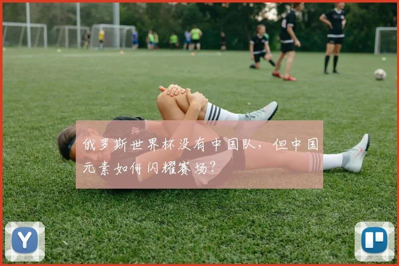 俄罗斯世界杯没有中国队,但中国元素如何闪耀赛场?